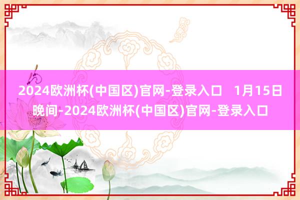 2024欧洲杯(中国区)官网-登录入口   1月15日晚间-2024欧洲杯(中国区)官网-登录入口
