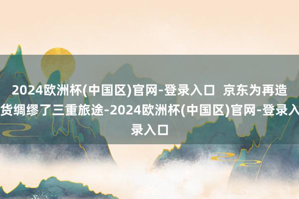 2024欧洲杯(中国区)官网-登录入口 京东为再造广货绸缪了三重旅途-2024欧洲杯(中国区)官网-登录入口