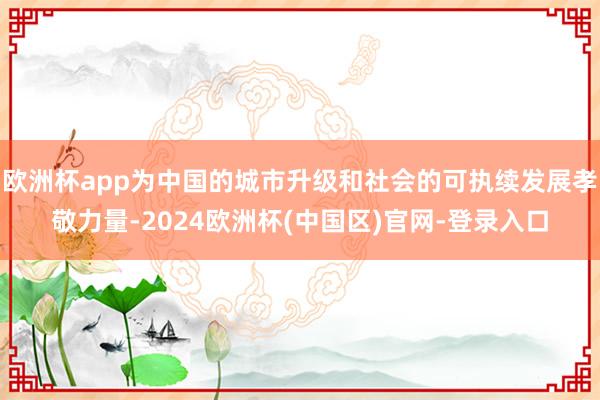 欧洲杯app为中国的城市升级和社会的可执续发展孝敬力量-2024欧洲杯(中国区)官网-登录入口