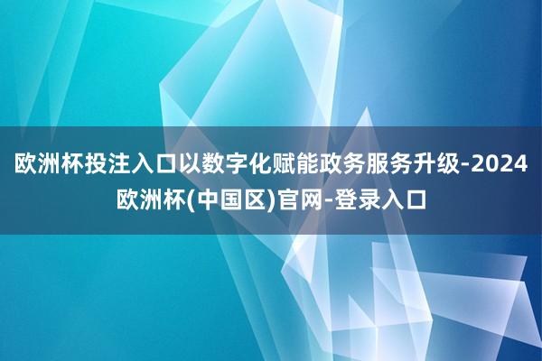 欧洲杯投注入口以数字化赋能政务服务升级-2024欧洲杯(中国区)官网-登录入口