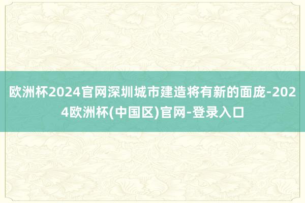 欧洲杯2024官网深圳城市建造将有新的面庞-2024欧洲杯(中国区)官网-登录入口