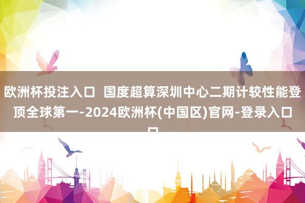 欧洲杯投注入口  国度超算深圳中心二期计较性能登顶全球第一-2024欧洲杯(中国区)官网-登录入口