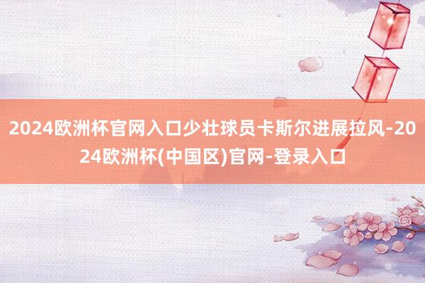 2024欧洲杯官网入口少壮球员卡斯尔进展拉风-2024欧洲杯(中国区)官网-登录入口