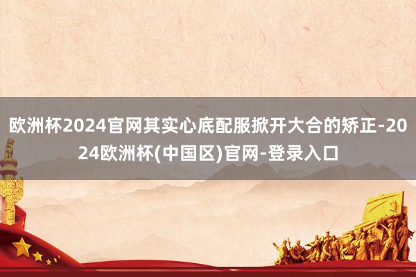 欧洲杯2024官网其实心底配服掀开大合的矫正-2024欧洲杯(中国区)官网-登录入口