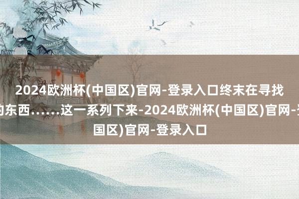 2024欧洲杯(中国区)官网-登录入口终末在寻找你需要的东西……这一系列下来-2024欧洲杯(中国区)官网-登录入口