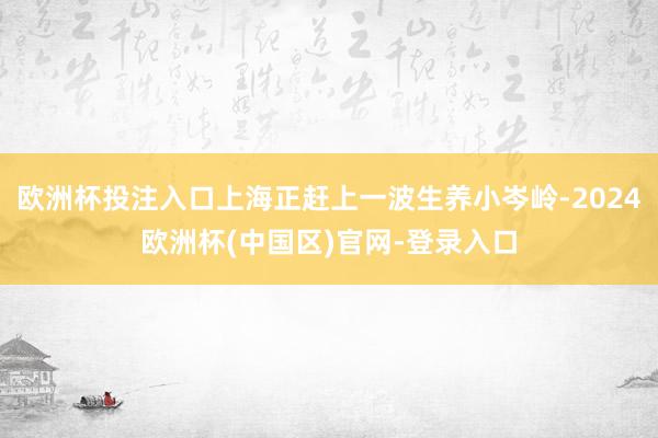 欧洲杯投注入口上海正赶上一波生养小岑岭-2024欧洲杯(中国区)官网-登录入口
